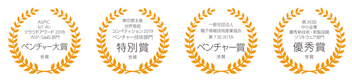 ASPIC IoT・AI・クラウドアワード 2018 ASP・SaaS 部門 ベンチャー大賞受賞 東京都主催世界発信コンペティション 2019 ベンチャー技術部門 特別賞受賞 一般社団法人電子情報技術産業協会 第7回 JEITAベンチャー賞受賞 第30回中小企業優秀新技術・新製品賞ソフトウェア部門 優秀賞受賞