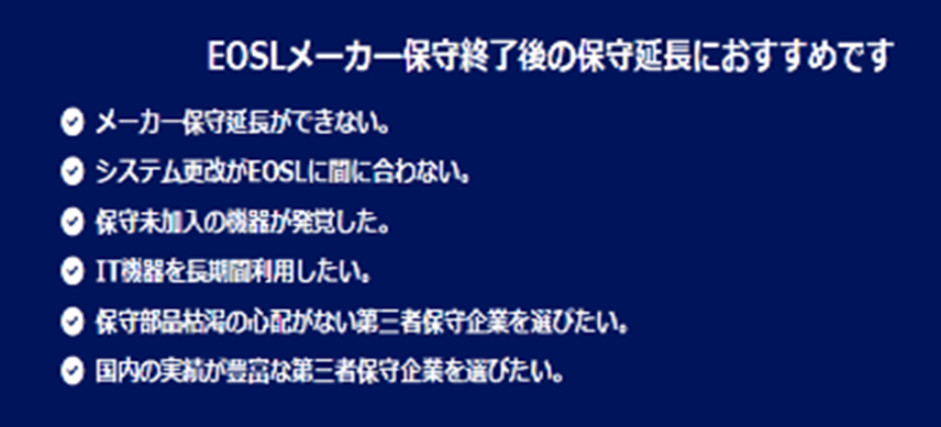 EOSLメーカー保守終了後の保守延長におすすめです✔メーカー保守延長ができない。✔システム更改がEOSLに間に合わない。✔保守未加入の機器が発覚した。✔IT機器を長期間利用したい。✔保守部品枯渇の心配がない第三者保守企業を選びたい。✔国内の実績が豊富な第三者保守企業を選びたい。